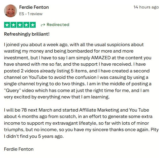 Refreshingly brilliant!
I joined you about a week ago, with all the usual suspicions about wasting my money and being bombarded for more and more investment, but I have to say I am simply AMAZED at the content you have shared with me so far, and the support I have received. I have posted 2 videos already listing 5 items, and I have created a second channel on YouTube to avoid the confusion I was casuing by using a single channel trying to do two things. I am in the middle of posting a "Query" video which has come at just the right time for me, and I am very excited by everything new that I am learning.

I will be 78 next March and started Affiliate Marketing and You Tube about 4 months ago from scratch, in an effort to generate some extra income to support my extravagant lifeatyle, so far with lots of minor triumphs, but no income, so you have my sincere thanks once again. Pity I didn't find you 5 years ago.

Ferdie Fenton